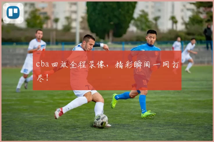 cba回放全程录像，精彩瞬间一网打尽！