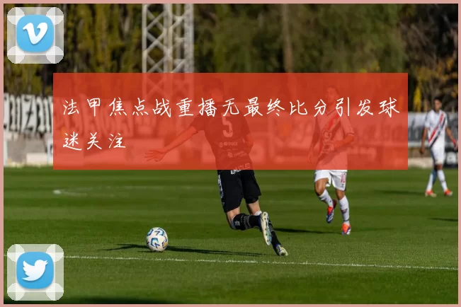 法甲焦点战重播无最终比分引发球迷关注