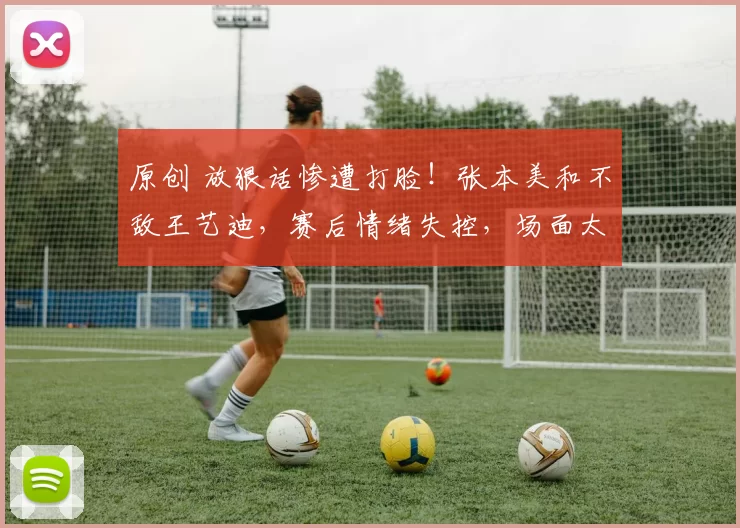 原创 放狠话惨遭打脸！张本美和不敌王艺迪，赛后情绪失控，场面太解气