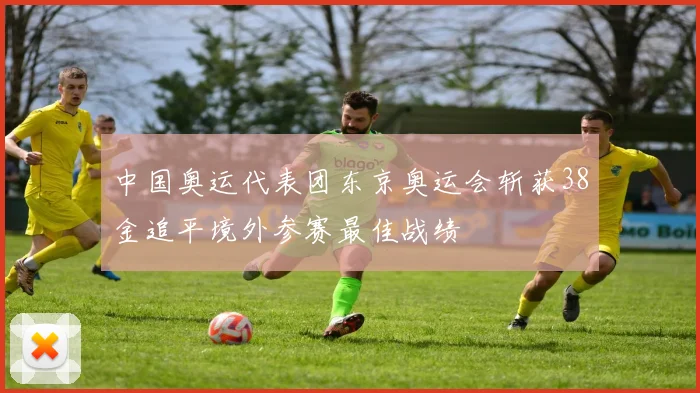 中国奥运代表团东京奥运会斩获38金追平境外参赛最佳战绩