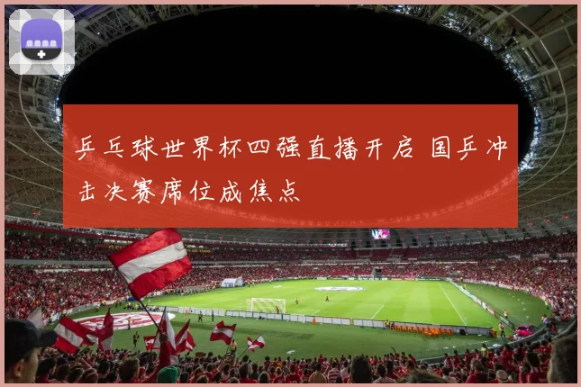 乒乓球世界杯四强直播开启 国乒冲击决赛席位成焦点