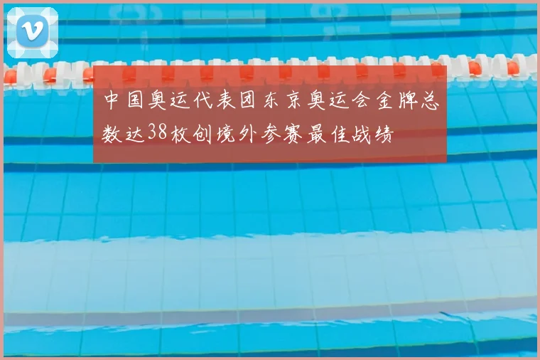 中国奥运代表团东京奥运会金牌总数达38枚创境外参赛最佳战绩